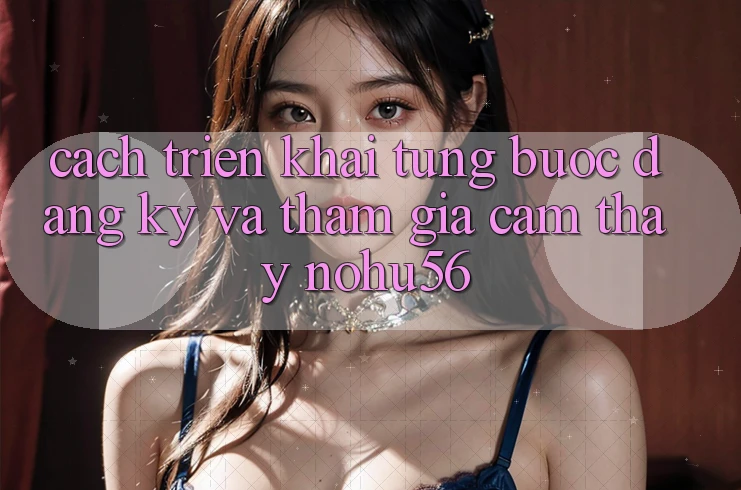 Cách triển khai Từng Bước Đăng Ký Và Tham Gia Cảm thấy nohu56 Cách triển khai Từng Bước Đăng Ký Và Tham Gia Cảm thấy nohu56