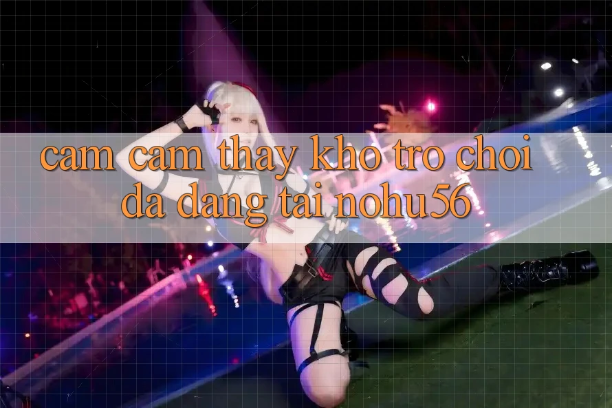 Cảm cảm thấy Kho Trò chơi Đa Dạng Tại nohu56 Cảm cảm thấy Kho Trò chơi Đa Dạng Tại nohu56
