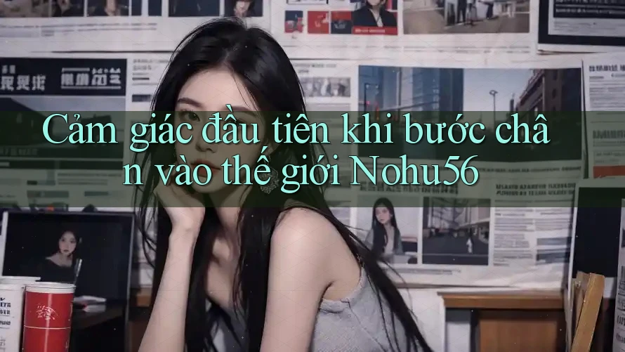 Cảm giác đầu tiên khi bước chân vào thế giới Nohu56 Cảm giác đầu tiên khi bước chân vào thế giới Nohu56