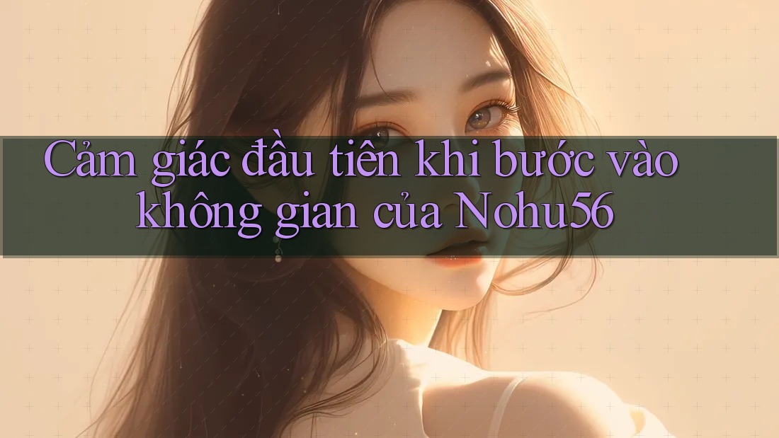 Cảm giác đầu tiên khi bước vào không gian của Nohu56 Cảm giác đầu tiên khi bước vào không gian của Nohu56