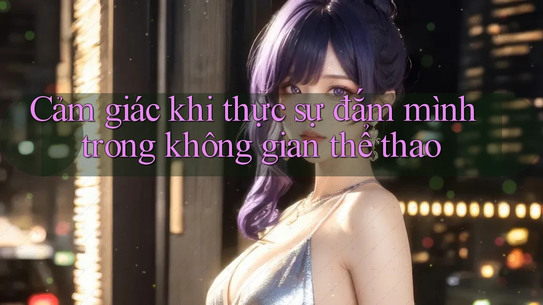 Cảm giác khi thực sự đắm mình trong không gian thể thao