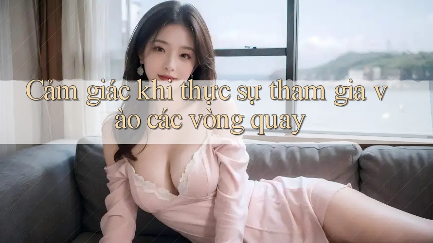 Cảm giác khi thực sự tham gia vào các vòng quay