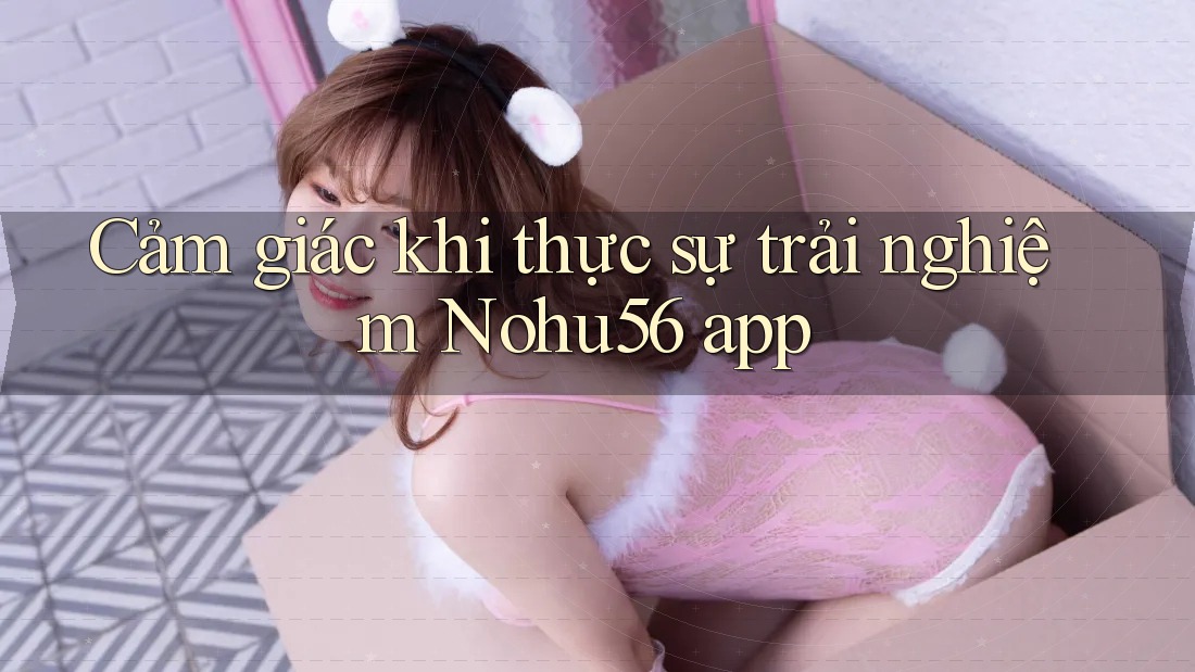 Cảm giác khi thực sự trải nghiệm Nohu56 app