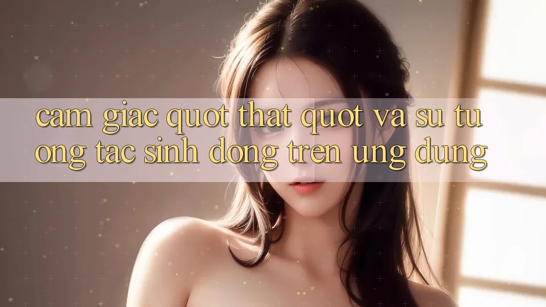 Cảm giác " Thật" và sự tương tác sinh động trên ứng dụng Cảm giác " Thật" và sự tương tác sinh động trên ứng dụng