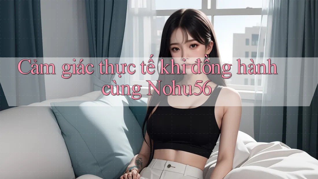 Cảm giác thực tế khi đồng hành cùng Nohu56 Cảm giác thực tế khi đồng hành cùng Nohu56