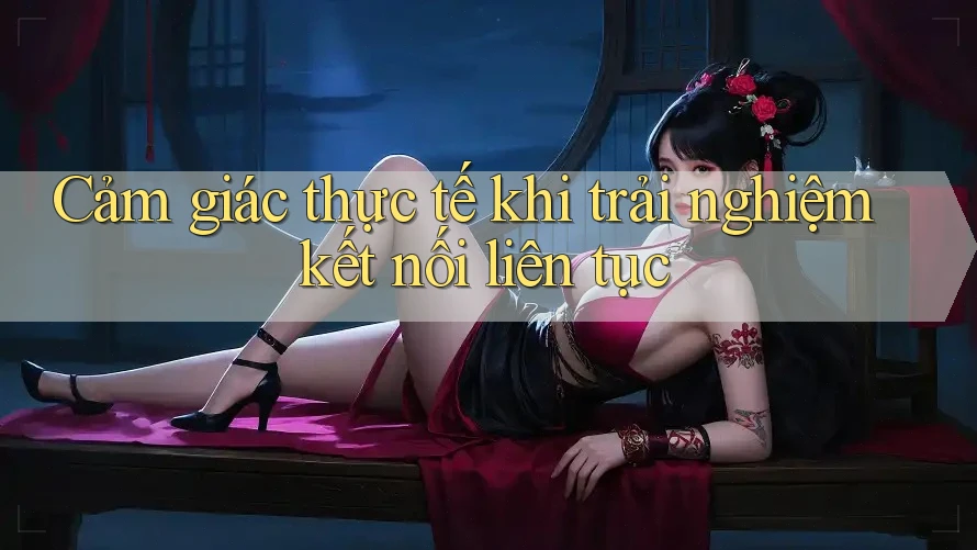 Cảm giác thực tế khi trải nghiệm kết nối liên tục Cảm giác thực tế khi trải nghiệm kết nối liên tục