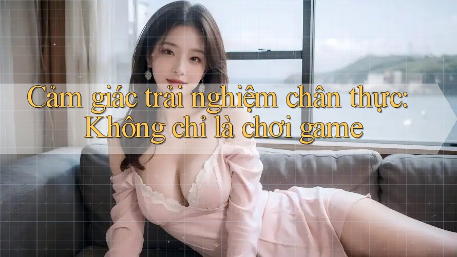 Cảm giác trải nghiệm chân thực: Không chỉ là chơi game Cảm giác trải nghiệm chân thực: Không chỉ là chơi game