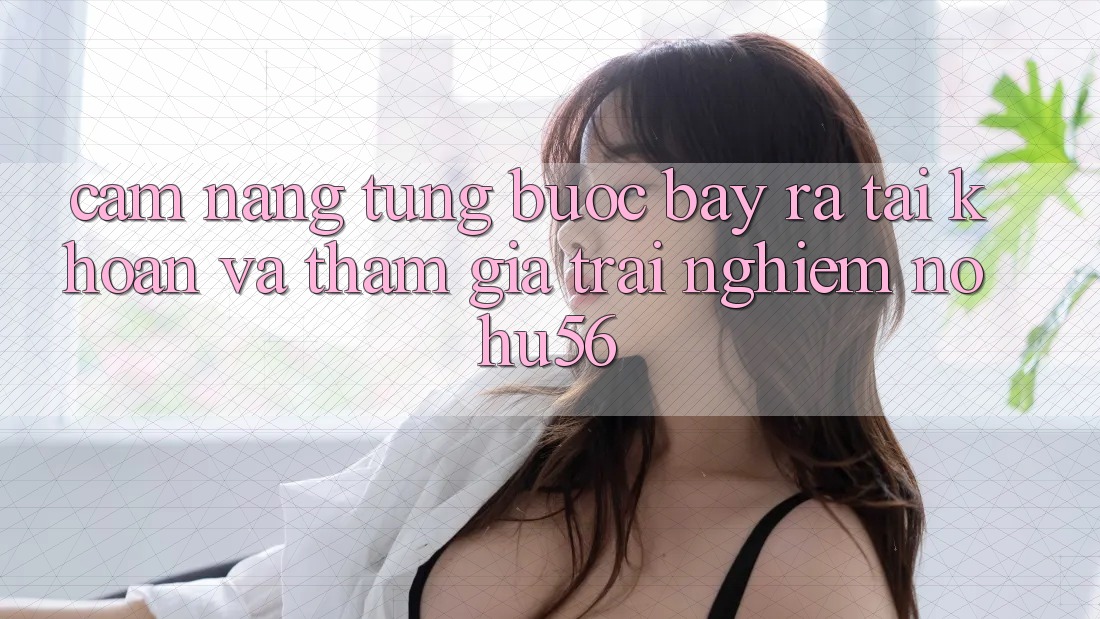 Cẩm nang Từng Bước Bày ra tài khoản Và Tham Gia Trải nghiệm nohu56 Cẩm nang Từng Bước Bày ra tài khoản Và Tham Gia Trải nghiệm nohu56