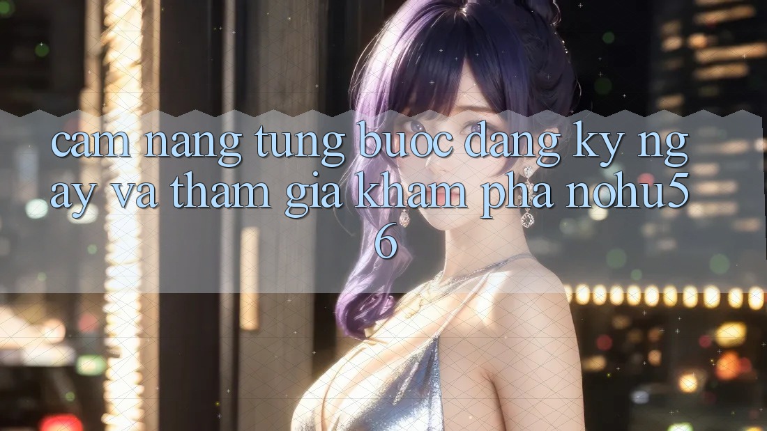 Cẩm nang Từng Bước Đăng ký ngay Và Tham Gia Khám phá nohu56 Cẩm nang Từng Bước Đăng ký ngay Và Tham Gia Khám phá nohu56