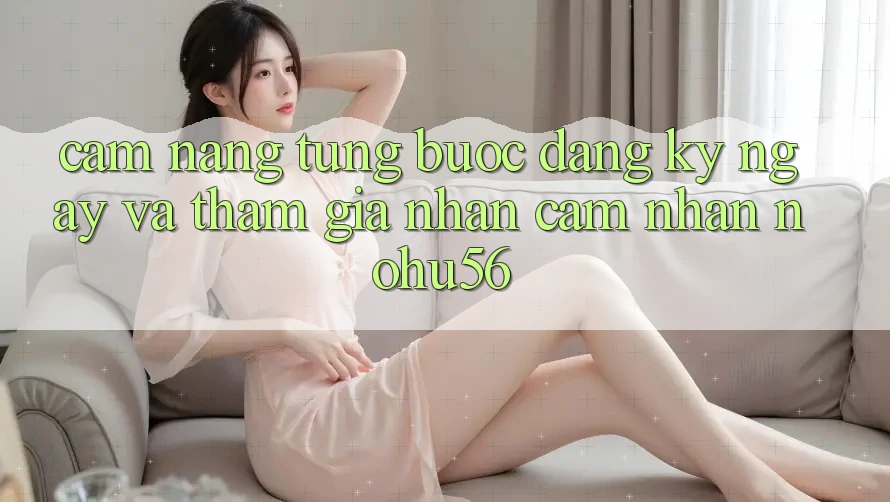 Cẩm nang Từng Bước Đăng ký ngay Và Tham Gia Nhận cảm nhận nohu56 Cẩm nang Từng Bước Đăng ký ngay Và Tham Gia Nhận cảm nhận nohu56