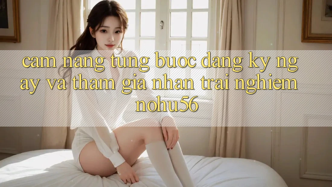 Cẩm nang Từng Bước Đăng ký ngay Và Tham Gia Nhận trải nghiệm nohu56 Cẩm nang Từng Bước Đăng ký ngay Và Tham Gia Nhận trải nghiệm nohu56