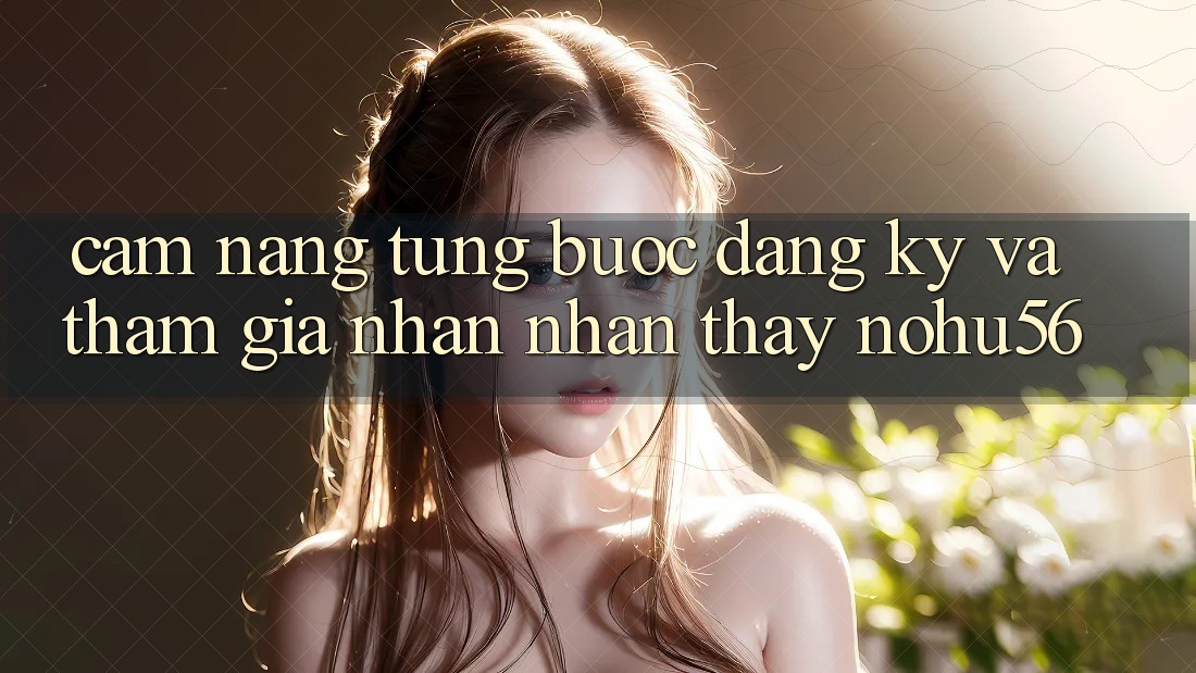 Cẩm nang Từng Bước Đăng Ký Và Tham Gia Nhận nhận thấy nohu56 Cẩm nang Từng Bước Đăng Ký Và Tham Gia Nhận nhận thấy nohu56