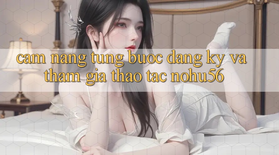 Cẩm nang Từng Bước Đăng ký Và Tham Gia Thao tác nohu56 Cẩm nang Từng Bước Đăng ký Và Tham Gia Thao tác nohu56