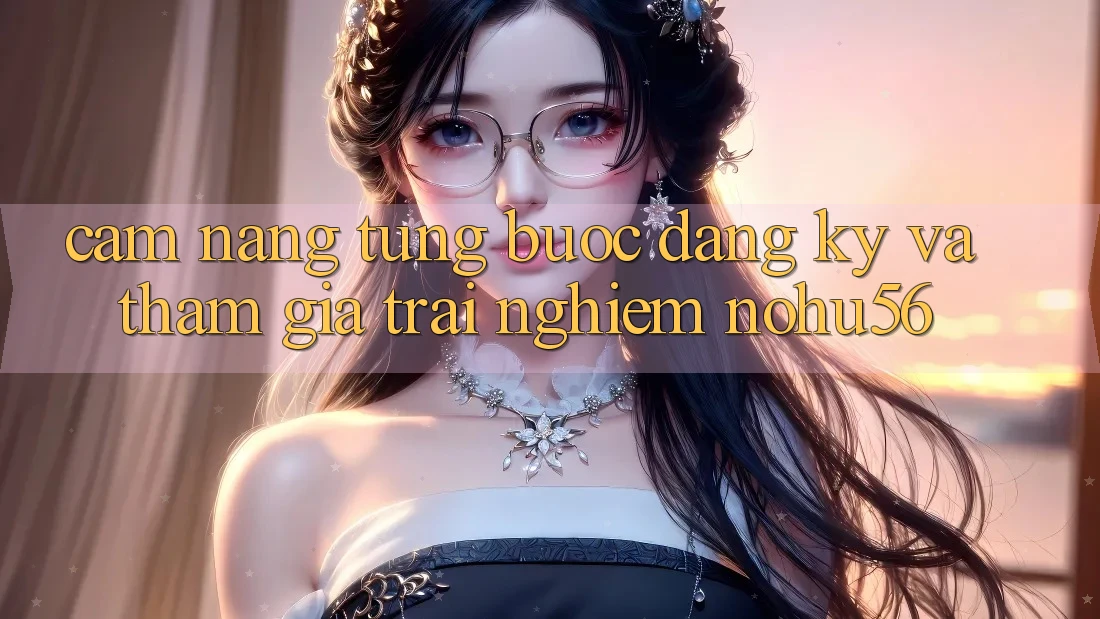 Cẩm nang Từng Bước Đăng Ký Và Tham Gia Trải Nghiệm nohu56