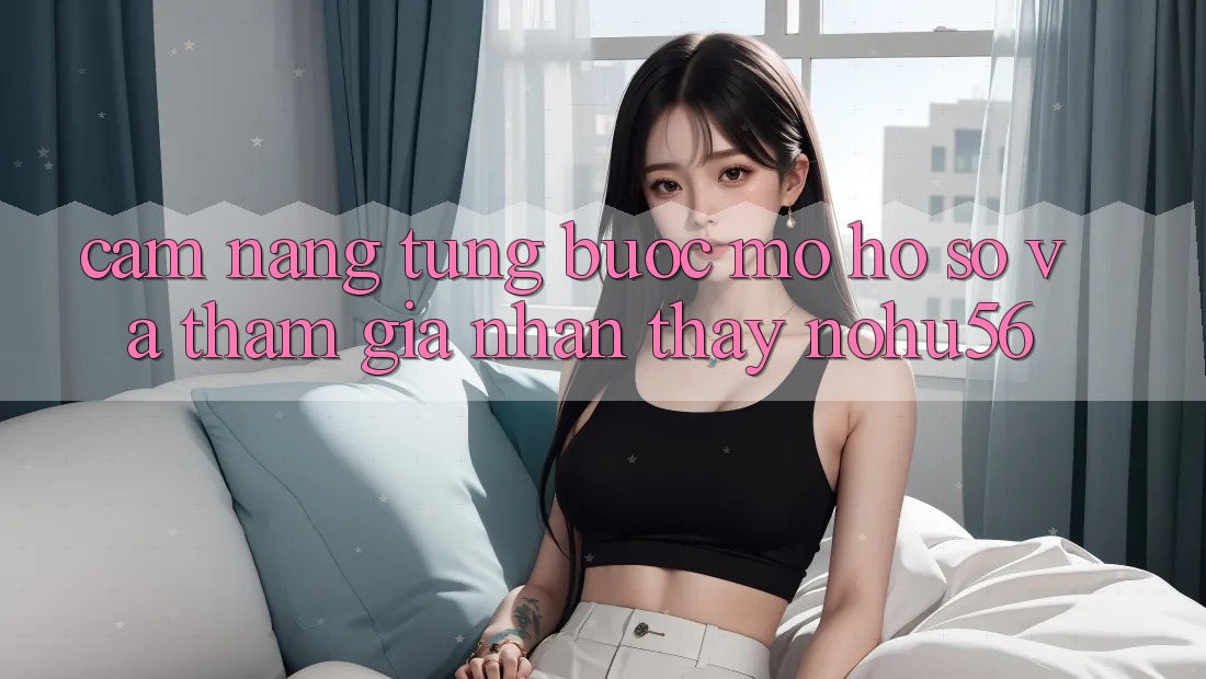 Cẩm nang Từng Bước Mở hồ sơ Và Tham Gia Nhận thấy nohu56