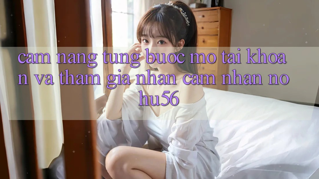 Cẩm nang Từng Bước Mở tài khoản Và Tham Gia Nhận cảm nhận nohu56 Cẩm nang Từng Bước Mở tài khoản Và Tham Gia Nhận cảm nhận nohu56