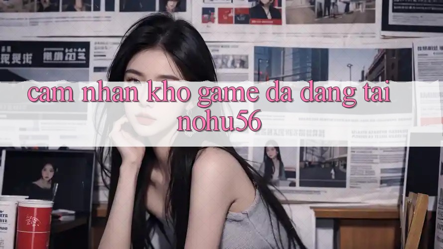 Cảm nhận Kho Game Đa Dạng Tại nohu56 Cảm nhận Kho Game Đa Dạng Tại nohu56