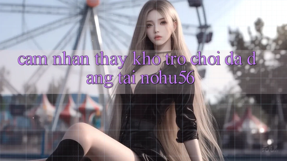 Cảm nhận thấy Kho Trò chơi Đa Dạng Tại nohu56 Cảm nhận thấy Kho Trò chơi Đa Dạng Tại nohu56
