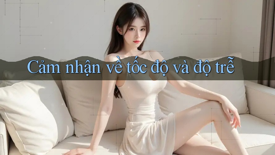 Cảm nhận về tốc độ và độ trễ Cảm nhận về tốc độ và độ trễ