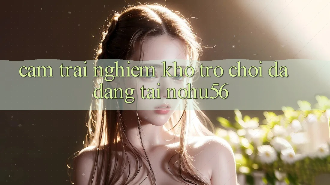 Cảm trải nghiệm Kho Trò chơi Đa Dạng Tại nohu56 Cảm trải nghiệm Kho Trò chơi Đa Dạng Tại nohu56