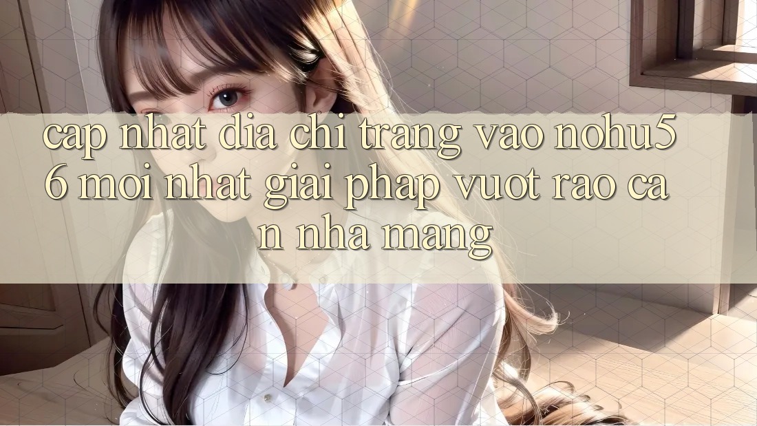 Cập Nhật Địa chỉ trang Vào nohu56 Mới Nhất – Giải Pháp Vượt Rào Cản Nhà Mạng