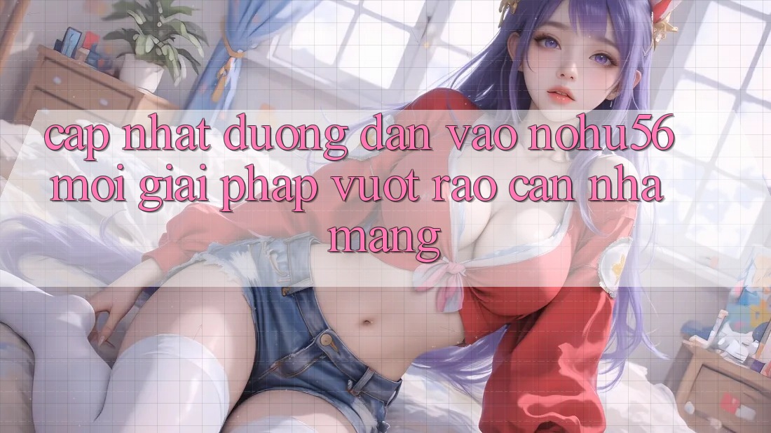 Cập Nhật Đường dẫn Vào nohu56 Mới – Giải Pháp Vượt Rào Cản Nhà Mạng Cập Nhật Đường dẫn Vào nohu56 Mới – Giải Pháp Vượt Rào Cản Nhà Mạng