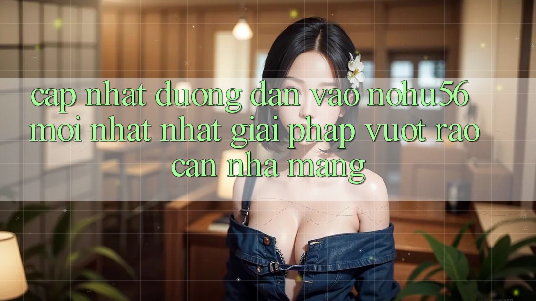 Cập Nhật Đường dẫn Vào nohu56 Mới nhất Nhất – Giải Pháp Vượt Rào Cản Nhà Mạng