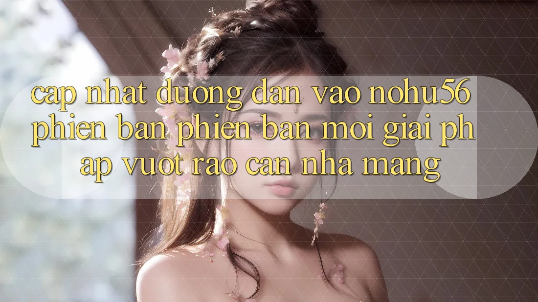 Cập Nhật Đường dẫn Vào nohu56 Phiên bản phiên bản mới – Giải Pháp Vượt Rào Cản Nhà Mạng