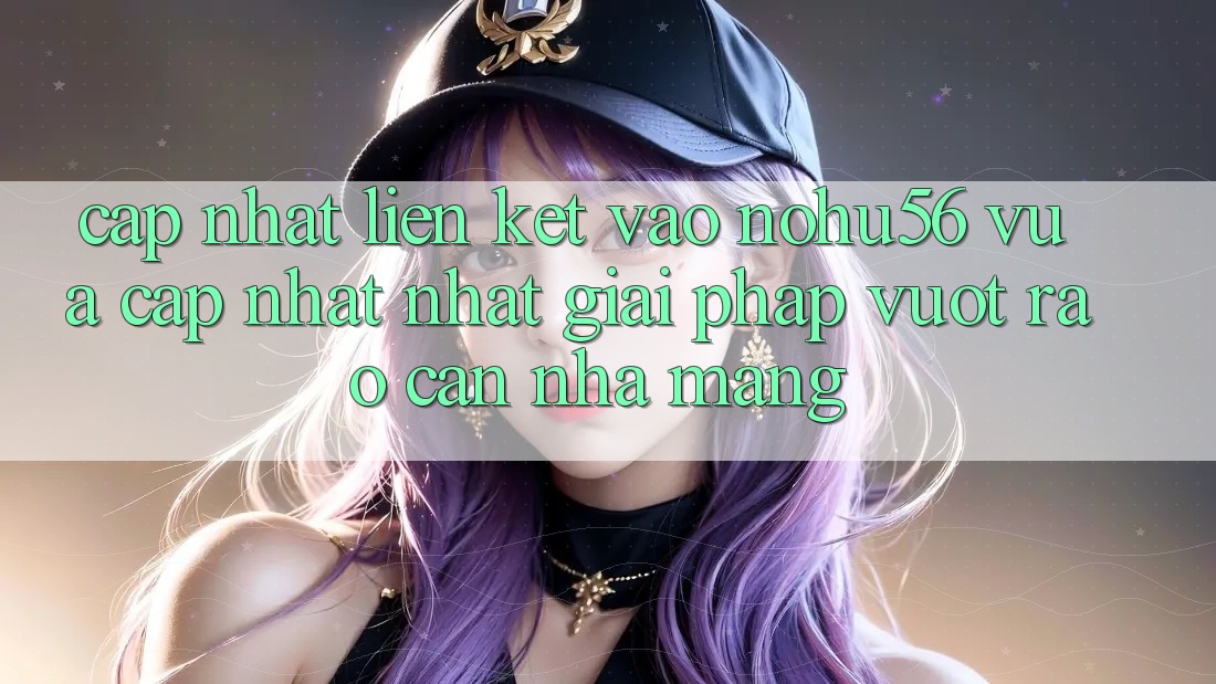 Cập Nhật Liên kết Vào nohu56 Vừa cập nhật Nhất – Giải Pháp Vượt Rào Cản Nhà Mạng