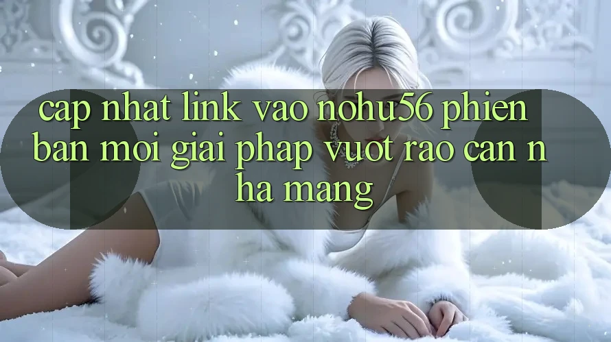 Cập Nhật Link Vào nohu56 Phiên bản mới – Giải Pháp Vượt Rào Cản Nhà Mạng