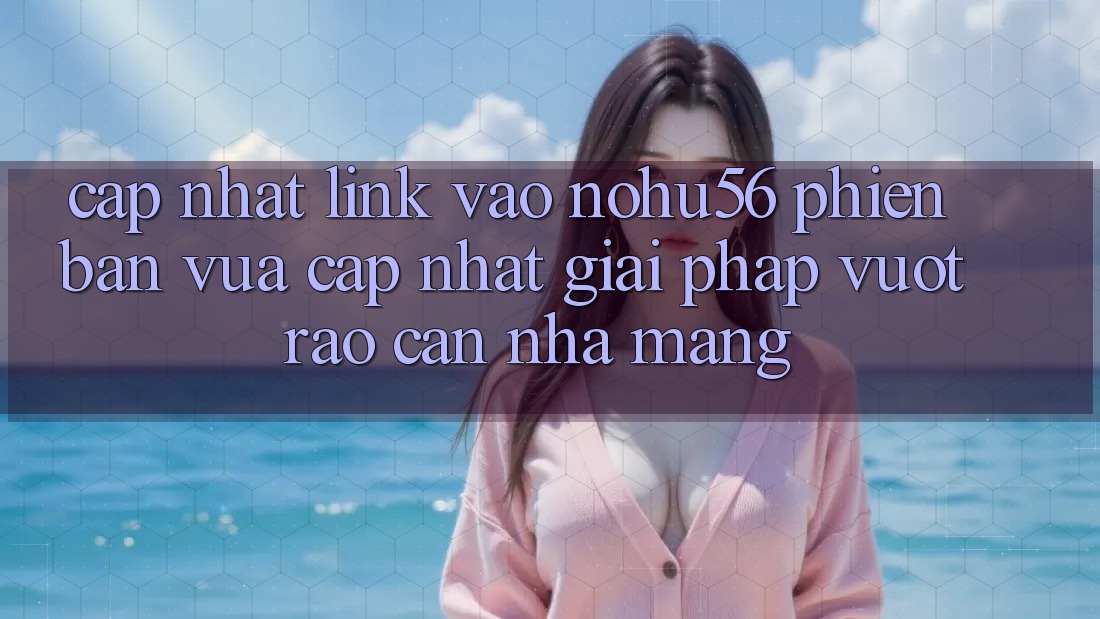 Cập Nhật Link Vào nohu56 Phiên bản vừa cập nhật – Giải Pháp Vượt Rào Cản Nhà Mạng