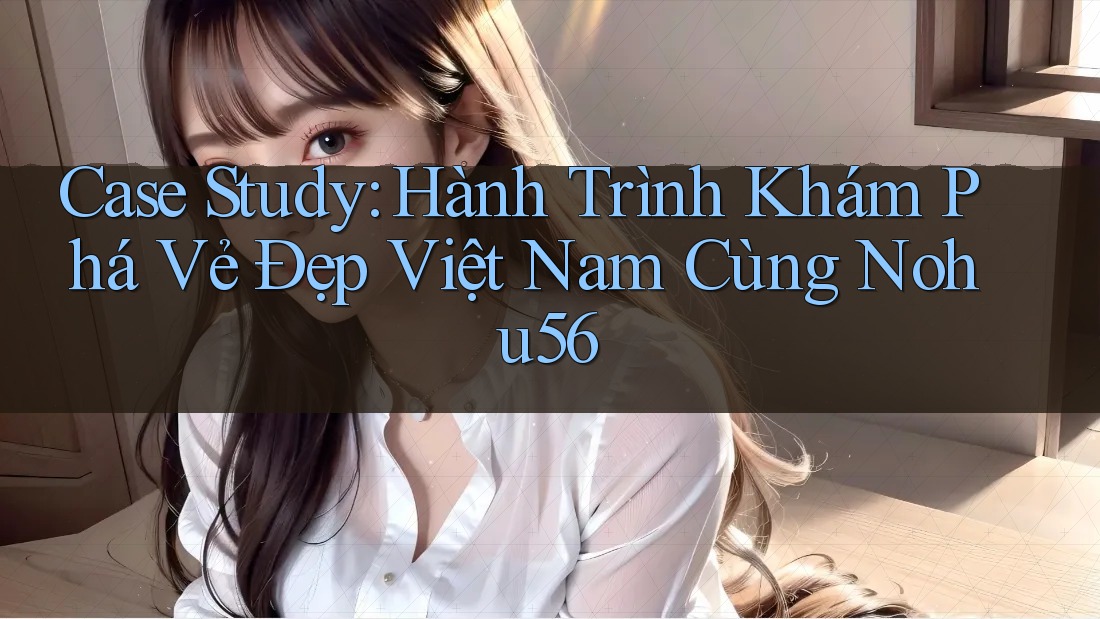 Case Study: Hành Trình Khám Phá Vẻ Đẹp Việt Nam Cùng Nohu56 Case Study: Hành Trình Khám Phá Vẻ Đẹp Việt Nam Cùng Nohu56