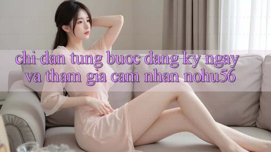Chỉ dẫn Từng Bước Đăng ký ngay Và Tham Gia Cảm nhận nohu56 Chỉ dẫn Từng Bước Đăng ký ngay Và Tham Gia Cảm nhận nohu56