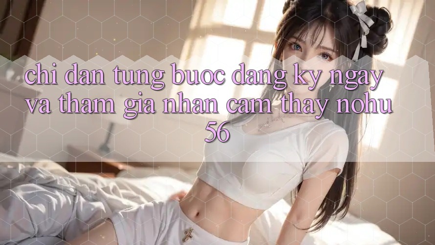 Chỉ dẫn Từng Bước Đăng ký ngay Và Tham Gia Nhận cảm thấy nohu56 Chỉ dẫn Từng Bước Đăng ký ngay Và Tham Gia Nhận cảm thấy nohu56