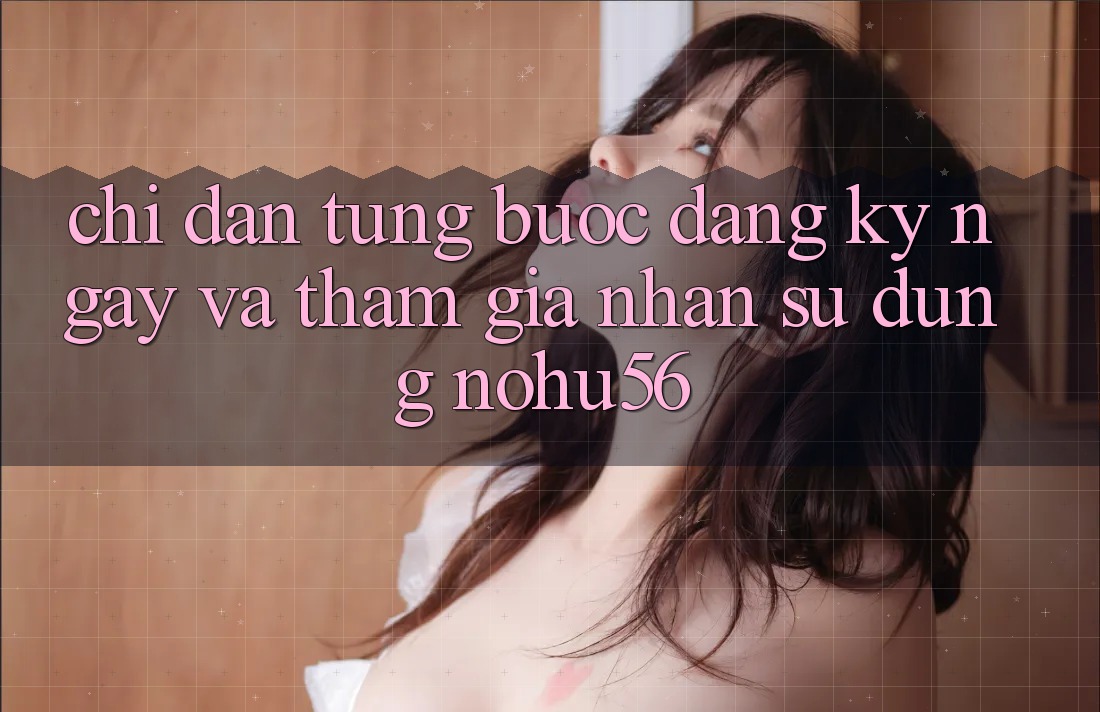 Chỉ dẫn Từng Bước Đăng ký ngay Và Tham Gia Nhận sử dụng nohu56 Chỉ dẫn Từng Bước Đăng ký ngay Và Tham Gia Nhận sử dụng nohu56