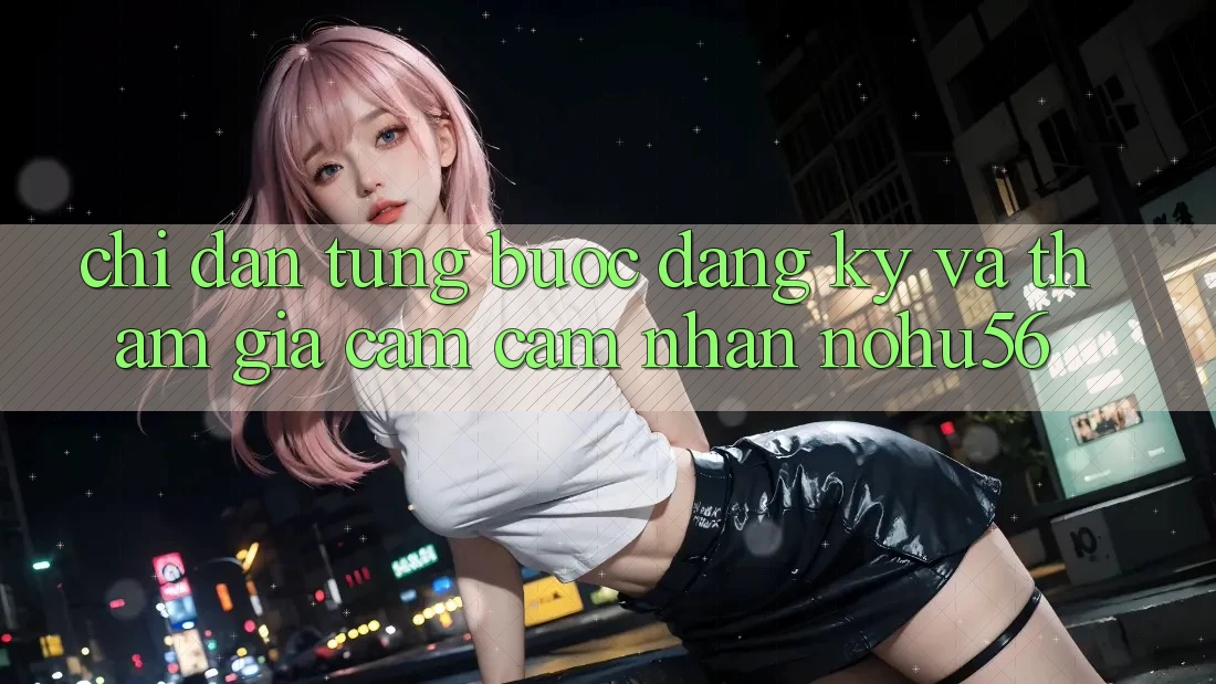Chỉ dẫn Từng Bước Đăng Ký Và Tham Gia Cảm cảm nhận nohu56 Chỉ dẫn Từng Bước Đăng Ký Và Tham Gia Cảm cảm nhận nohu56