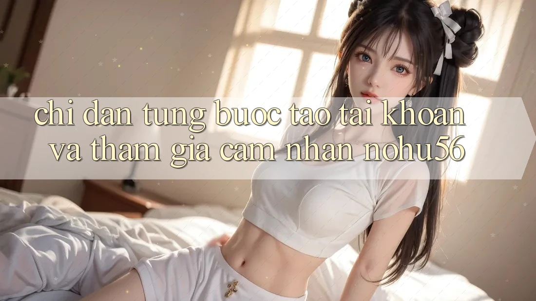 Chỉ dẫn Từng Bước Tạo tài khoản Và Tham Gia Cảm nhận nohu56 Chỉ dẫn Từng Bước Tạo tài khoản Và Tham Gia Cảm nhận nohu56