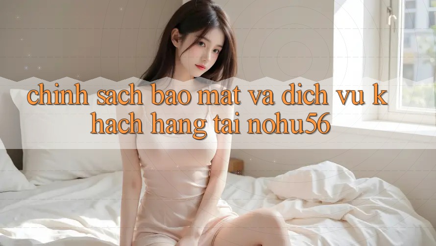 Chính Sách Bảo Mật Và Dịch Vụ Khách Hàng Tại nohu56