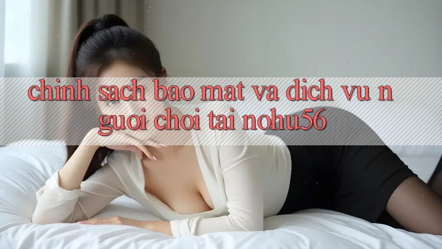 Chính Sách Bảo Mật Và Dịch Vụ Người chơi Tại nohu56