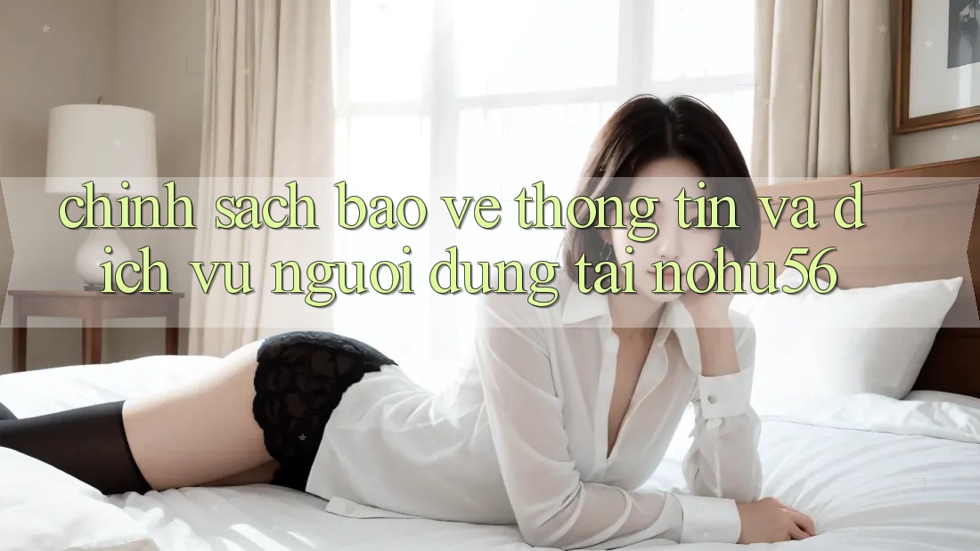 Chính Sách Bảo vệ thông tin Và Dịch Vụ Người dùng Tại nohu56
