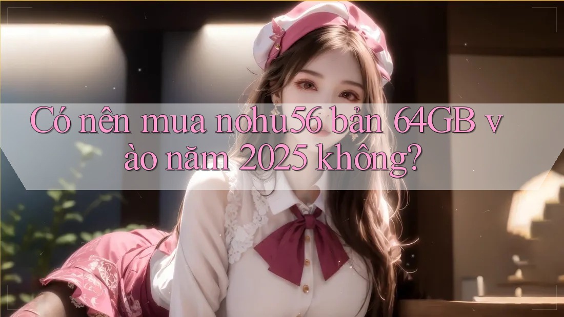 Có nên mua nohu56 bản 64GB vào năm 2025 không? Có nên mua nohu56 bản 64GB vào năm 2025 không?