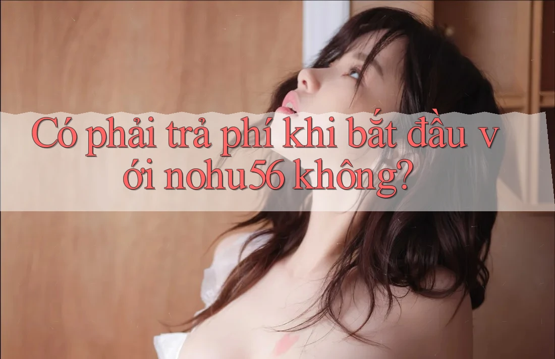 Có phải trả phí khi bắt đầu với nohu56 không? Có phải trả phí khi bắt đầu với nohu56 không?