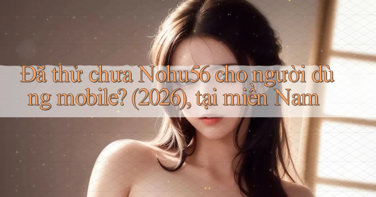 Đã thử chưa Nohu56 cho người dùng mobile (2026), tại miền Nam