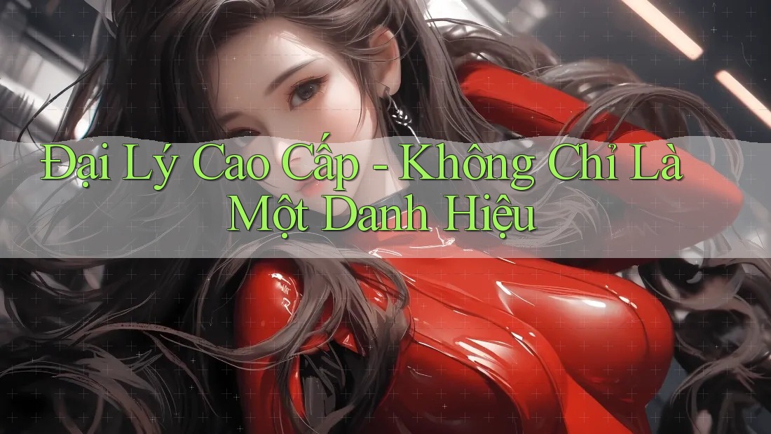 Đại Lý Cao Cấp - Không Chỉ Là Một Danh Hiệu Đại Lý Cao Cấp - Không Chỉ Là Một Danh Hiệu
