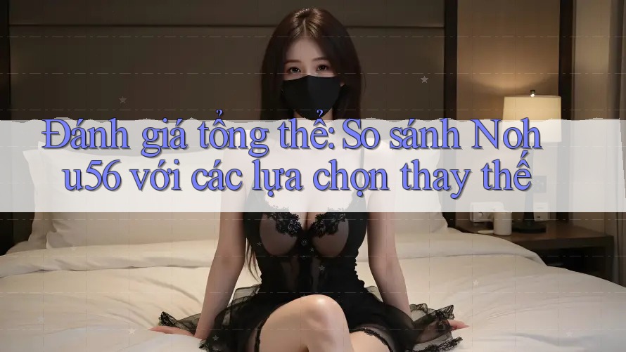 Đánh giá tổng thể: So sánh Nohu56 với các lựa chọn thay thế Đánh giá tổng thể: So sánh Nohu56 với các lựa chọn thay thế