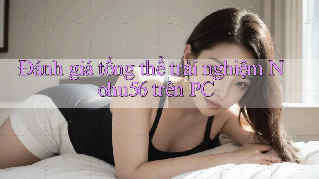 Đánh giá tổng thể trải nghiệm Nohu56 trên PC Đánh giá tổng thể trải nghiệm Nohu56 trên PC
