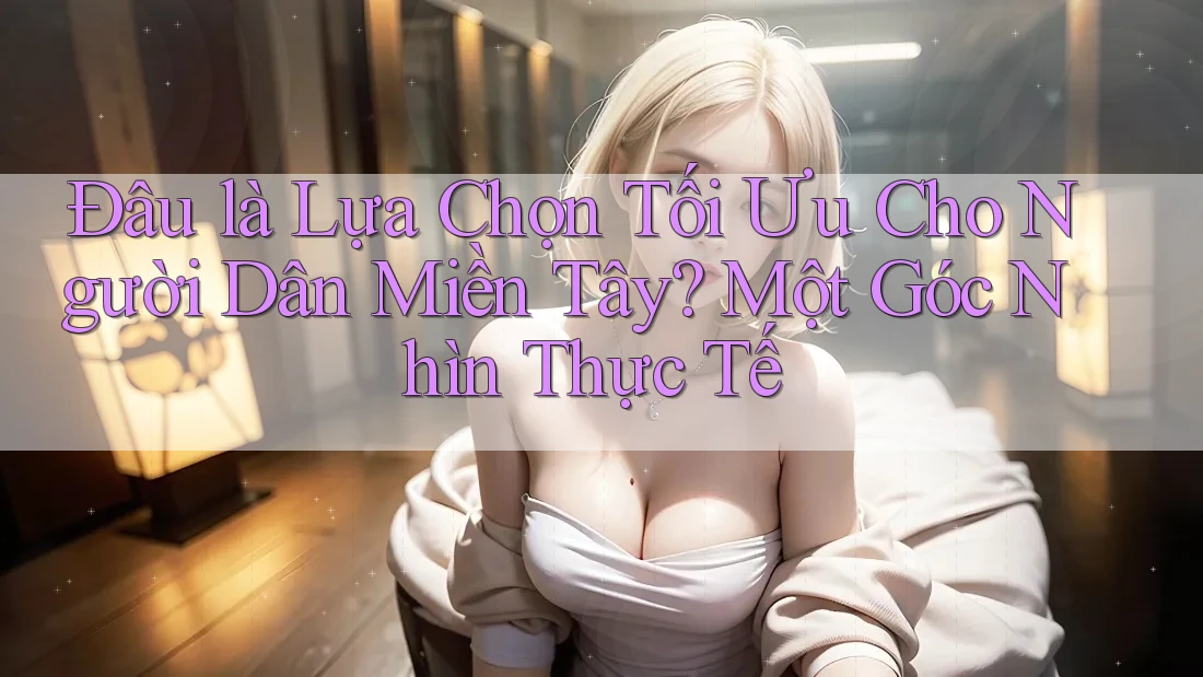Đâu là Lựa Chọn Tối Ưu Cho Người Dân Miền Tây? Một Góc Nhìn Thực Tế