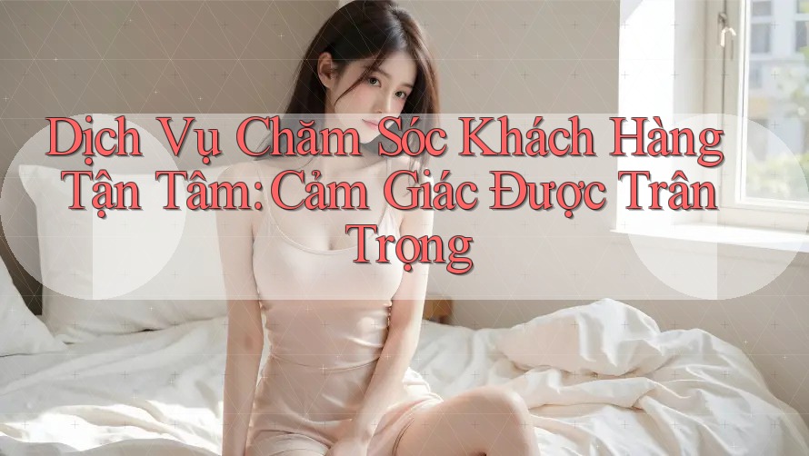 Dịch Vụ Chăm Sóc Khách Hàng Tận Tâm: Cảm Giác Được Trân Trọng Dịch Vụ Chăm Sóc Khách Hàng Tận Tâm: Cảm Giác Được Trân Trọng