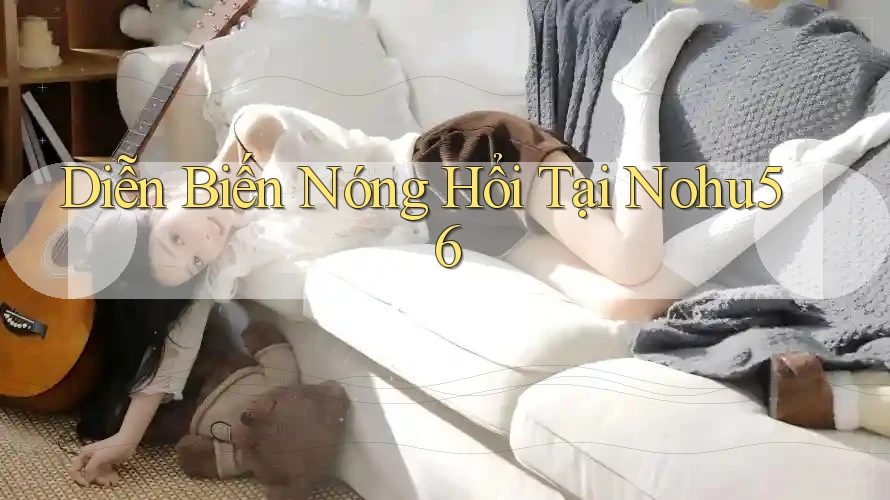 Diễn Biến Nóng Hổi Tại Nohu56 Diễn Biến Nóng Hổi Tại Nohu56