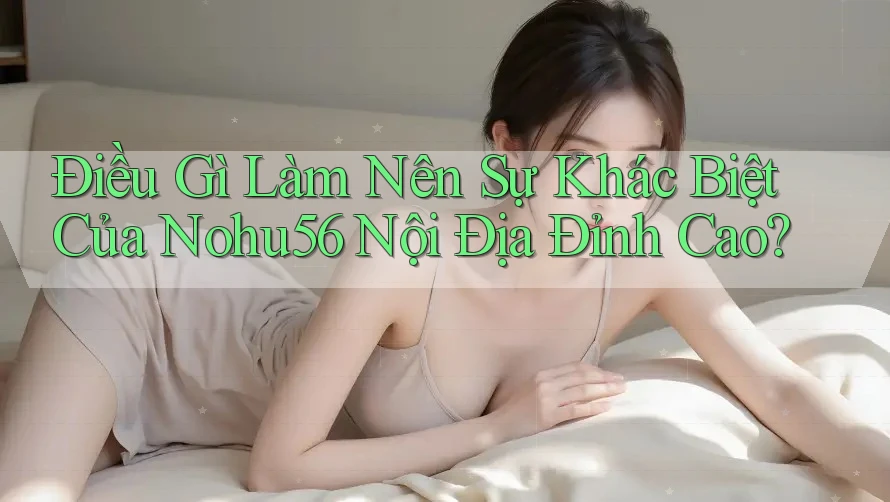 Điều Gì Làm Nên Sự Khác Biệt Của Nohu56 Nội Địa Đỉnh Cao?
